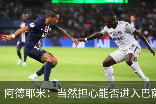 阿德耶米：当然担心能否进入巴萨首发，但最好心态是认为自己可以
